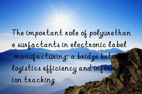 the important role of polyurethane surfactants in electronic label manufacturing: a bridge between logistics efficiency and information tracking