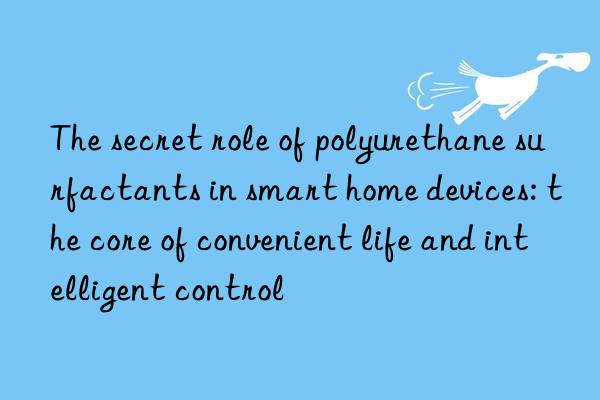 the secret role of polyurethane surfactants in smart home devices: the core of convenient life and intelligent control