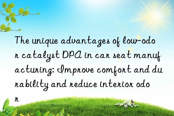 the unique advantages of low-odor catalyst dpa in car seat manufacturing: improve comfort and durability and reduce interior odor