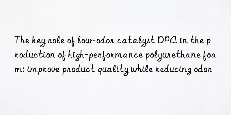 the key role of low-odor catalyst dpa in the production of high-performance polyurethane foam: improve product quality while reducing odor