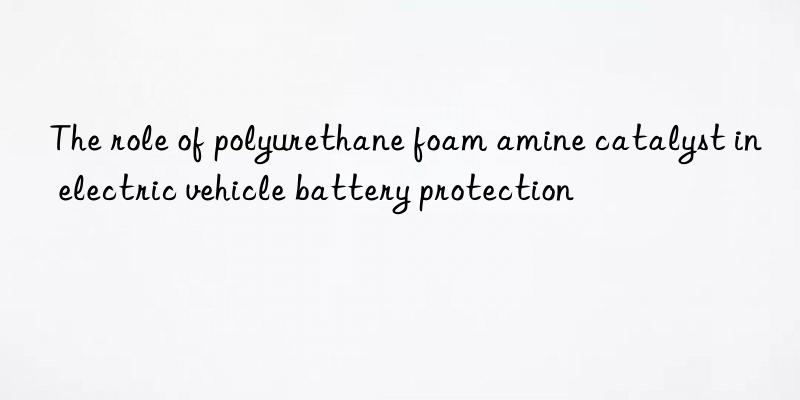 the role of polyurethane foam amine catalyst in electric vehicle battery protection