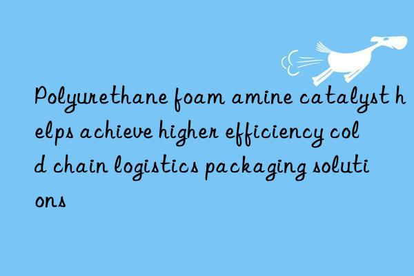 polyurethane foam amine catalyst helps achieve higher efficiency cold chain logistics packaging solutions