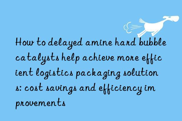 how to delayed amine hard bubble catalysts help achieve more efficient logistics packaging solutions: cost savings and efficiency improvements