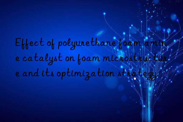 effect of polyurethane foam amine catalyst on foam microstructure and its optimization strategy
