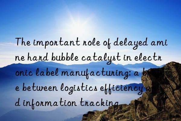 the important role of delayed amine hard bubble catalyst in electronic label manufacturing: a bridge between logistics efficiency and information tracking