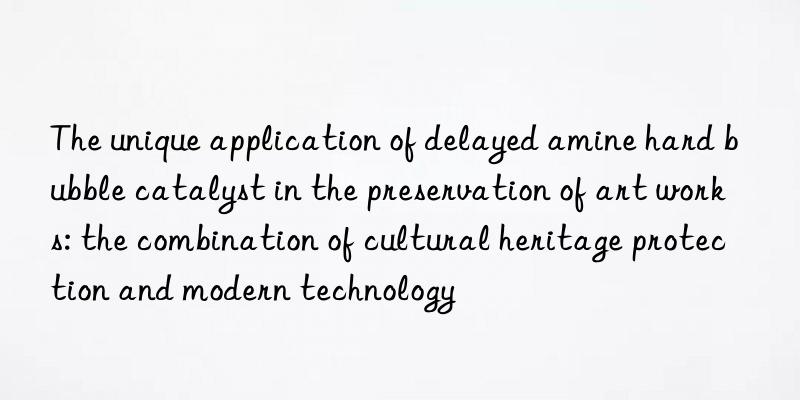 the unique application of delayed amine hard bubble catalyst in the preservation of art works: the combination of cultural heritage protection and modern technology