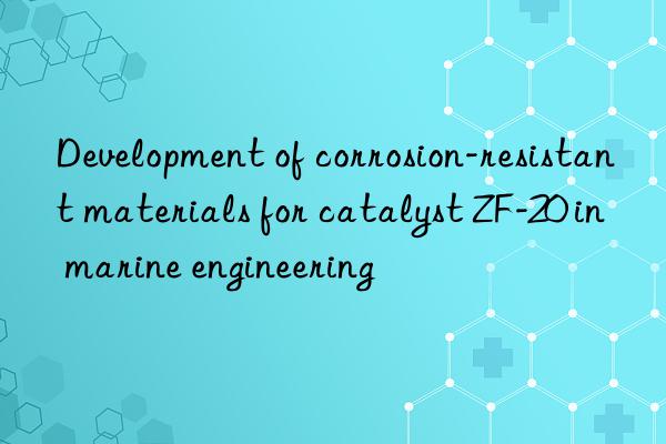 development of corrosion-resistant materials for catalyst zf-20 in marine engineering