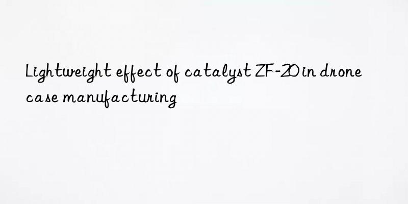 lightweight effect of catalyst zf-20 in drone case manufacturing