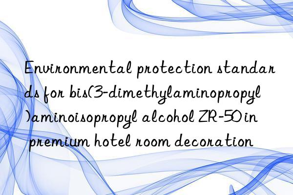 Environmental protection standards for bis(3-dimethylaminopropyl)aminoisopropyl alcohol ZR-50 in premium hotel room decoration