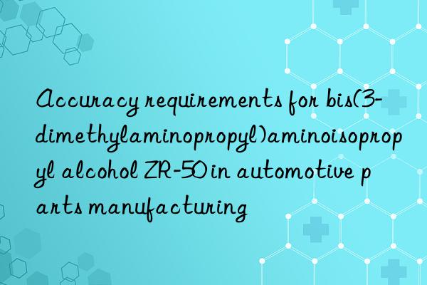 Accuracy requirements for bis(3-dimethylaminopropyl)aminoisopropyl alcohol ZR-50 in automotive parts manufacturing