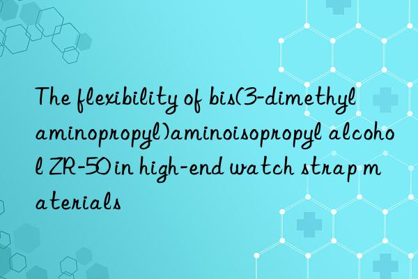The flexibility of bis(3-dimethylaminopropyl)aminoisopropyl alcohol ZR-50 in high-end watch strap materials