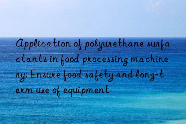 application of polyurethane surfactants in food processing machinery: ensure food safety and long-term use of equipment
