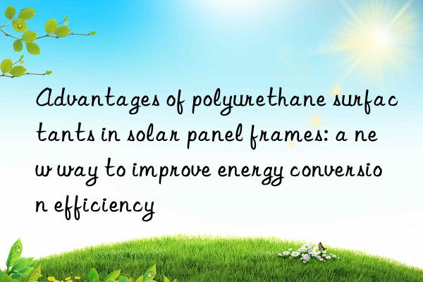 advantages of polyurethane surfactants in solar panel frames: a new way to improve energy conversion efficiency