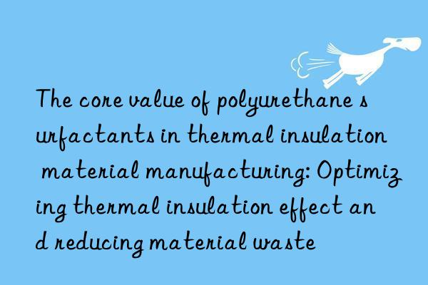 the core value of polyurethane surfactants in thermal insulation material manufacturing: optimizing thermal insulation effect and reducing material waste