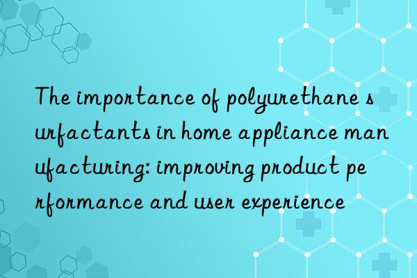 the importance of polyurethane surfactants in home appliance manufacturing: improving product performance and user experience