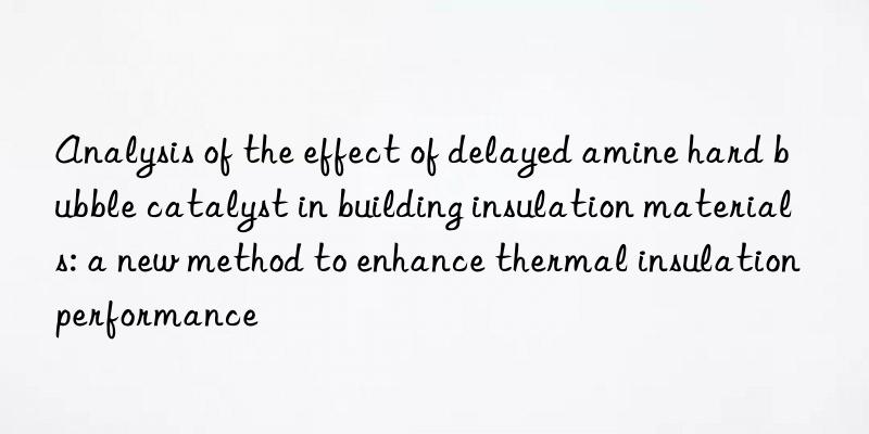 analysis of the effect of delayed amine hard bubble catalyst in building insulation materials: a new method to enhance thermal insulation performance