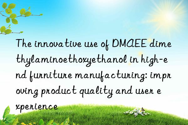 the innovative use of dmaee dimethylaminoethoxyethanol in high-end furniture manufacturing: improving product quality and user experience