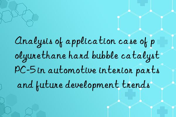 analysis of application case of polyurethane hard bubble catalyst pc-5 in automotive interior parts and future development trends