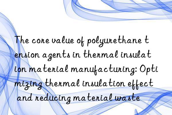 the core value of polyurethane tension agents in thermal insulation material manufacturing: optimizing thermal insulation effect and reducing material waste