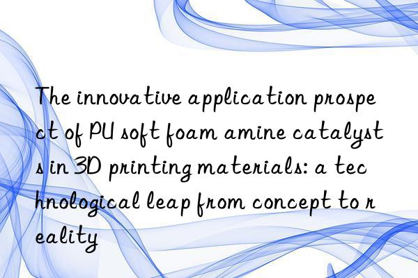 the innovative application prospect of pu soft foam amine catalysts in 3d printing materials: a technological leap from concept to reality