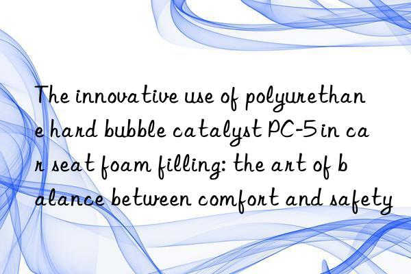 the innovative use of polyurethane hard bubble catalyst pc-5 in car seat foam filling: the art of balance between comfort and safety