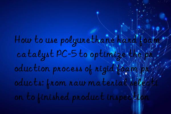 how to use polyurethane hard foam catalyst pc-5 to optimize the production process of rigid foam products: from raw material selection to finished product inspection