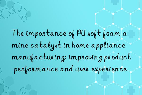 The importance of PU soft foam amine catalyst in home appliance manufacturing: improving product performance and user experience