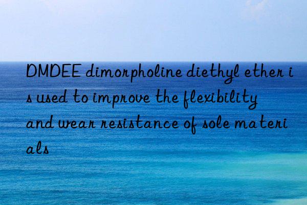dmdee dimorpholine diethyl ether is used to improve the flexibility and wear resistance of sole materials