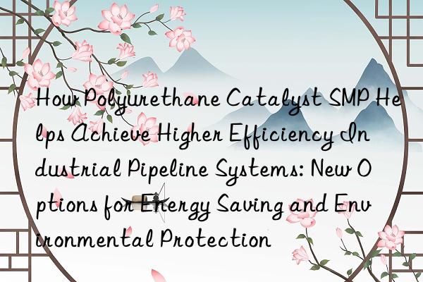 how polyurethane catalyst smp helps achieve higher efficiency industrial pipeline systems: new options for energy saving and environmental protection