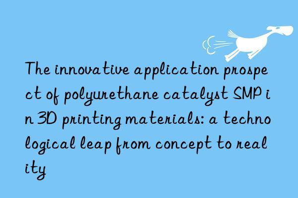 the innovative application prospect of polyurethane catalyst smp in 3d printing materials: a technological leap from concept to reality
