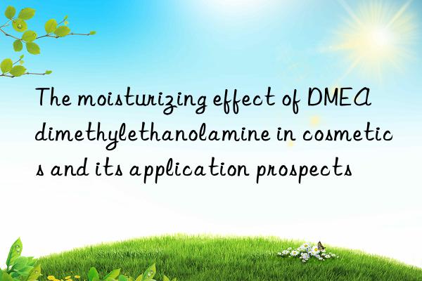 the moisturizing effect of dmea dimethylethanolamine in cosmetics and its application prospects