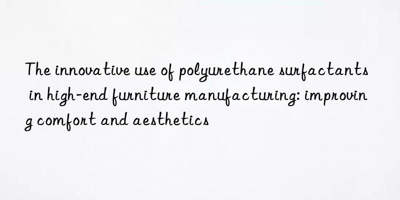the innovative use of polyurethane surfactants in high-end furniture manufacturing: improving comfort and aesthetics