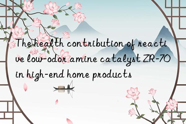 the health contribution of reactive low-odor amine catalyst zr-70 in high-end home products