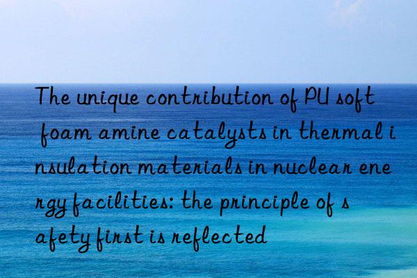 The unique contribution of PU soft foam amine catalysts in thermal insulation materials in nuclear energy facilities: the principle of safety first is reflected