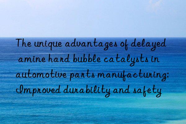 the unique advantages of delayed amine hard bubble catalysts in automotive parts manufacturing: improved durability and safety