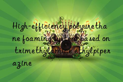 high-efficiency polyurethane foaming system based on trimethylamine ethylpiperazine