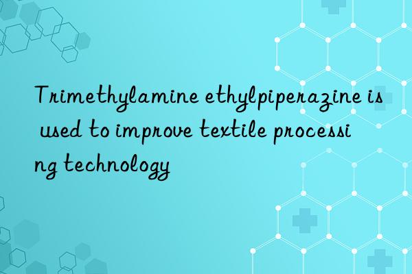 trimethylamine ethylpiperazine is used to improve textile processing technology