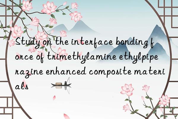 study on the interface bonding force of trimethylamine ethylpiperazine enhanced composite materials