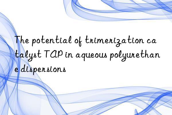 the potential of trimerization catalyst tap in aqueous polyurethane dispersions