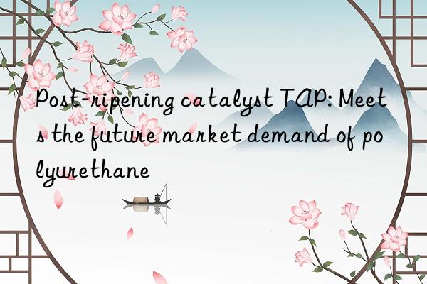post-ripening catalyst tap: meets the future market demand of polyurethane