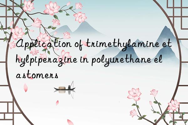 application of trimethylamine ethylpiperazine in polyurethane elastomers