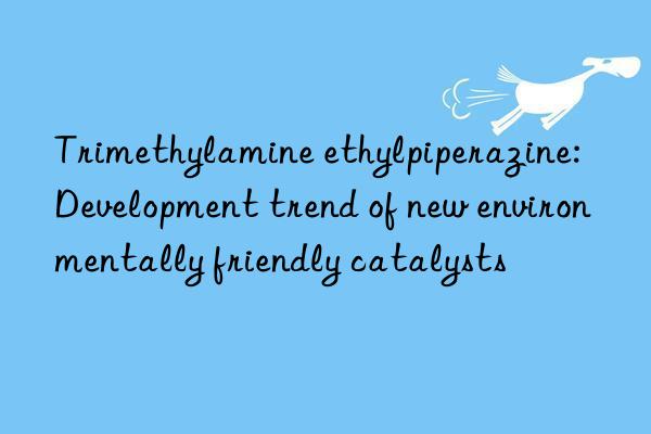 trimethylamine ethylpiperazine: development trend of new environmentally friendly catalysts