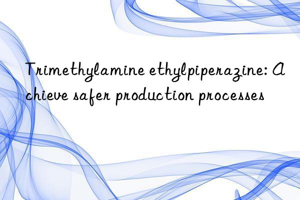 trimethylamine ethylpiperazine: achieve safer production processes