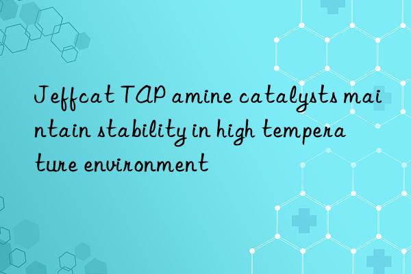 Jeffcat TAP amine catalysts maintain stability in high temperature environment