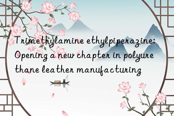 trimethylamine ethylpiperazine: opening a new chapter in polyurethane leather manufacturing