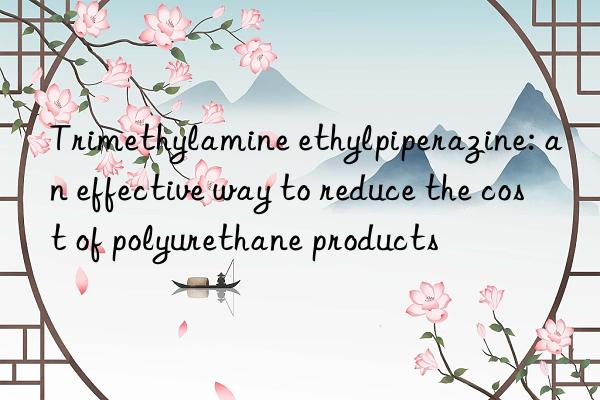 trimethylamine ethylpiperazine: an effective way to reduce the cost of polyurethane products