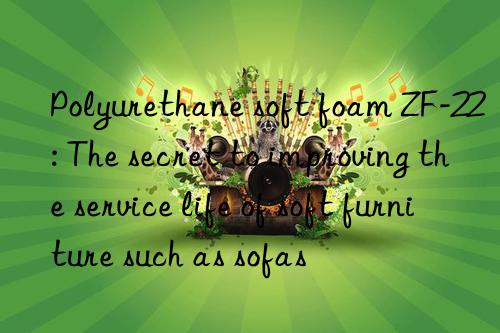 polyurethane soft foam zf-22: the secret to improving the service life of soft furniture such as sofas