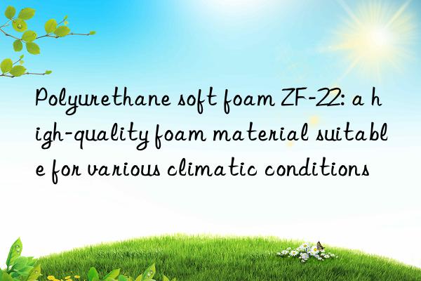 polyurethane soft foam zf-22: a high-quality foam material suitable for various climatic conditions