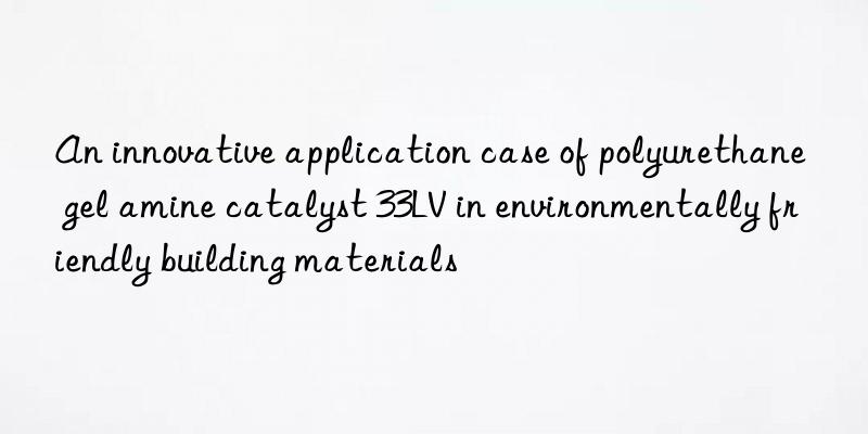 an innovative application case of polyurethane gel amine catalyst 33lv in environmentally friendly building materials