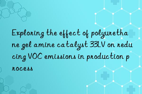 exploring the effect of polyurethane gel amine catalyst 33lv on reducing voc emissions in production process